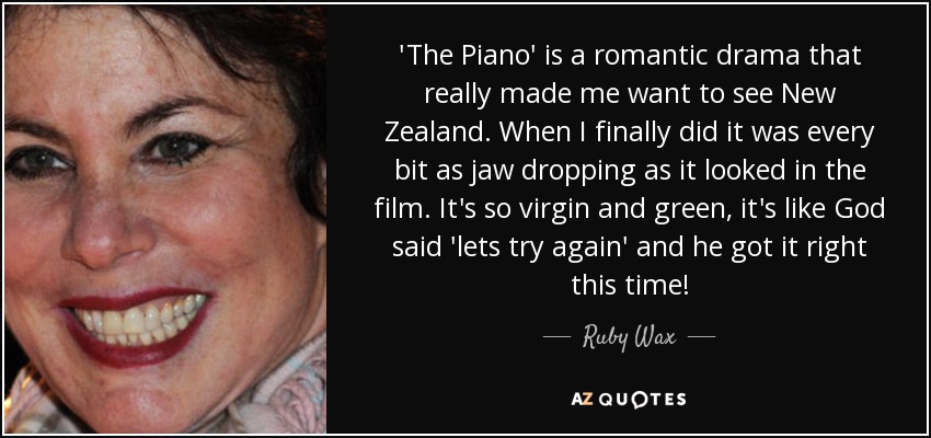 'The Piano' is a romantic drama that really made me want to see New Zealand. When I finally did it was every bit as jaw dropping as it looked in the film. It's so virgin and green, it's like God said 'lets try again' and he got it right this time! - Ruby Wax