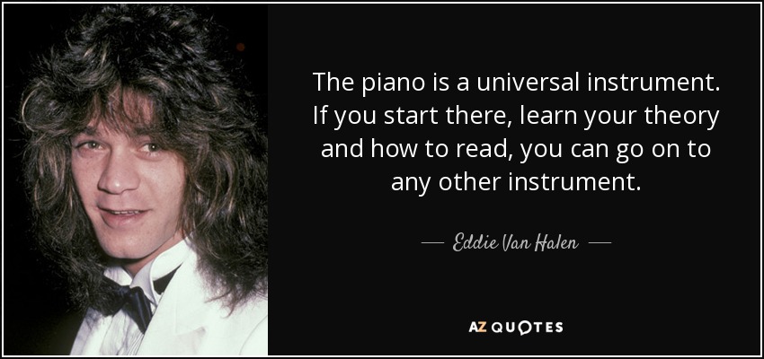 The piano is a universal instrument. If you start there, learn your theory and how to read, you can go on to any other instrument. - Eddie Van Halen