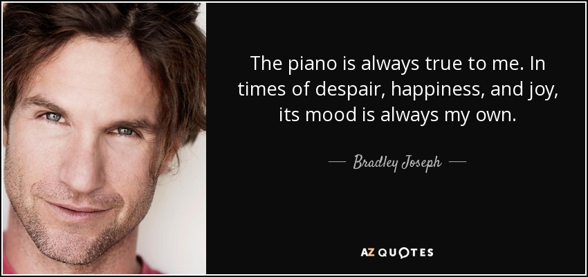 The piano is always true to me. In times of despair, happiness, and joy, its mood is always my own. - Bradley Joseph
