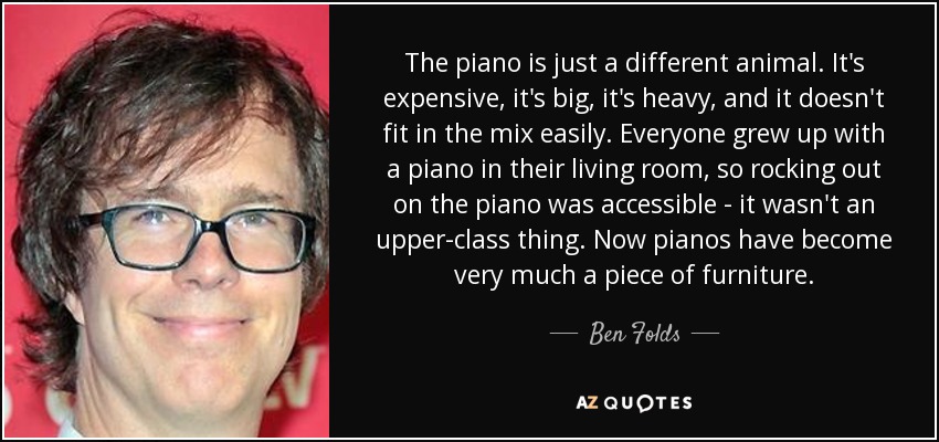 The piano is just a different animal. It's expensive, it's big, it's heavy, and it doesn't fit in the mix easily. Everyone grew up with a piano in their living room, so rocking out on the piano was accessible - it wasn't an upper-class thing. Now pianos have become very much a piece of furniture. - Ben Folds