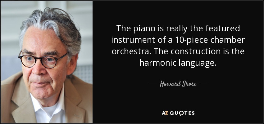 The piano is really the featured instrument of a 10-piece chamber orchestra. The construction is the harmonic language. - Howard Shore