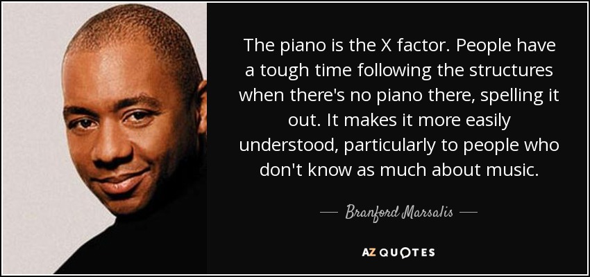 The piano is the X factor. People have a tough time following the structures when there's no piano there, spelling it out. It makes it more easily understood, particularly to people who don't know as much about music. - Branford Marsalis