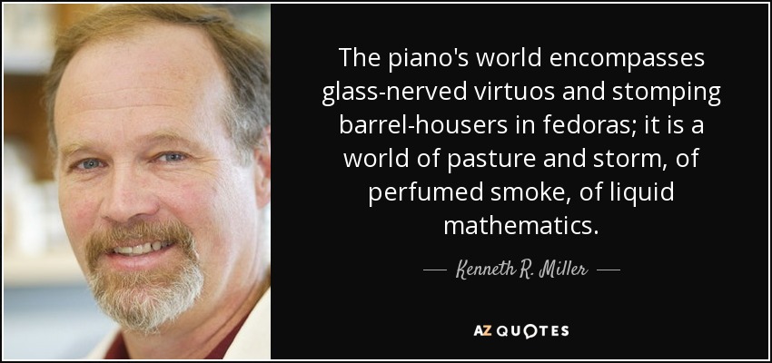 The piano's world encompasses glass-nerved virtuos and stomping barrel-housers in fedoras; it is a world of pasture and storm, of perfumed smoke, of liquid mathematics. - Kenneth R. Miller