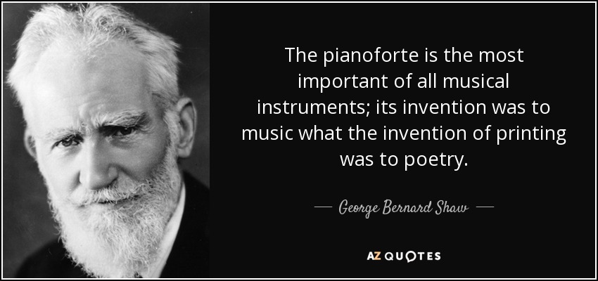 The pianoforte is the most important of all musical instruments; its invention was to music what the invention of printing was to poetry. - George Bernard Shaw