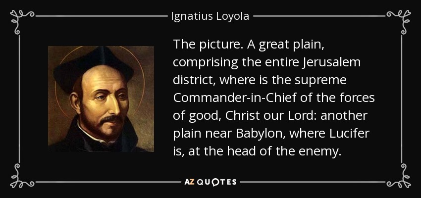 The picture. A great plain, comprising the entire Jerusalem district, where is the supreme Commander-in-Chief of the forces of good, Christ our Lord: another plain near Babylon, where Lucifer is, at the head of the enemy. - Ignatius of Loyola