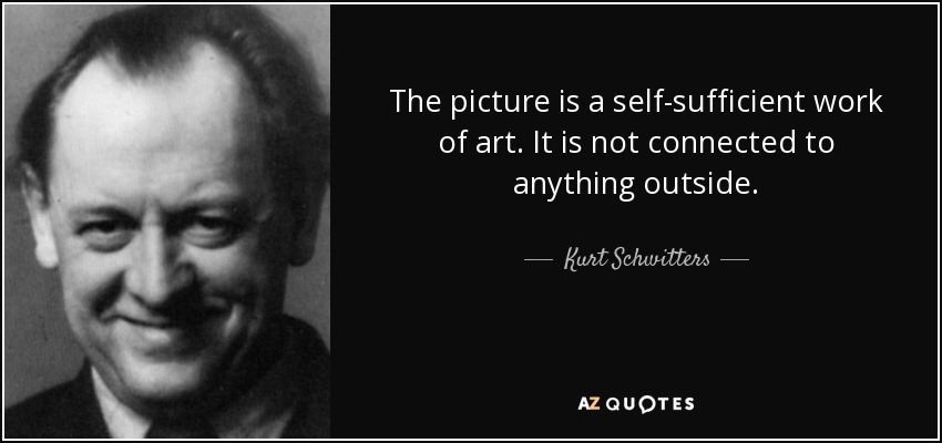 The picture is a self-sufficient work of art. It is not connected to anything outside. - Kurt Schwitters