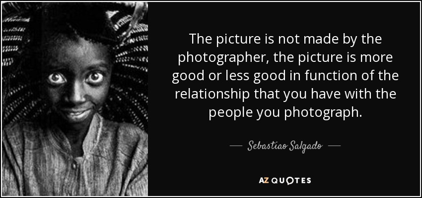 The picture is not made by the photographer, the picture is more good or less good in function of the relationship that you have with the people you photograph. - Sebastiao Salgado