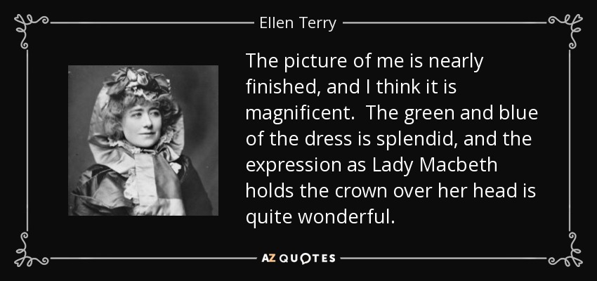 The picture of me is nearly finished, and I think it is magnificent. The green and blue of the dress is splendid, and the expression as Lady Macbeth holds the crown over her head is quite wonderful. - Ellen Terry