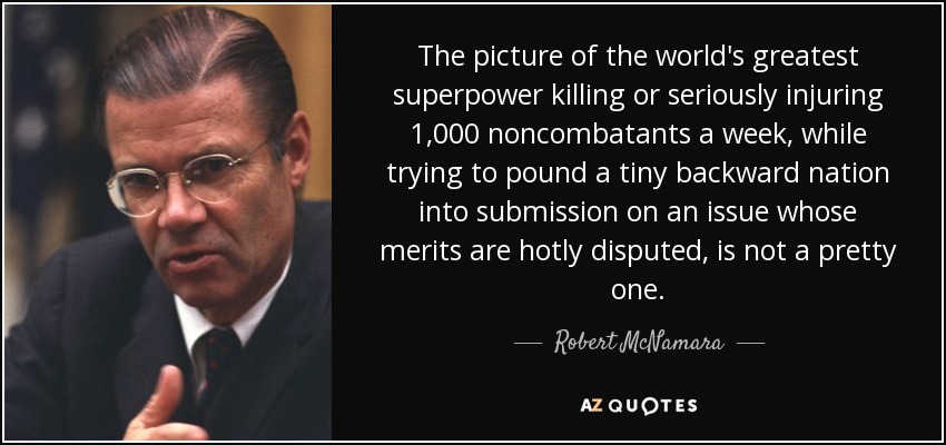 The picture of the world's greatest superpower killing or seriously injuring 1,000 noncombatants a week, while trying to pound a tiny backward nation into submission on an issue whose merits are hotly disputed, is not a pretty one. - Robert McNamara