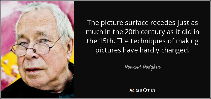 The picture surface recedes just as much in the 20th century as it did in the 15th. The techniques of making pictures have hardly changed. - Howard Hodgkin