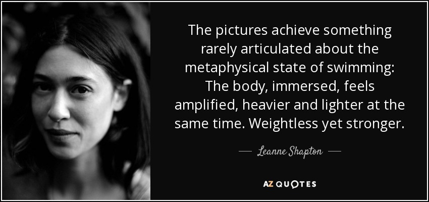 The pictures achieve something rarely articulated about the metaphysical state of swimming: The body, immersed, feels amplified, heavier and lighter at the same time. Weightless yet stronger. - Leanne Shapton