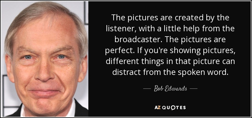 The pictures are created by the listener, with a little help from the broadcaster. The pictures are perfect. If you're showing pictures, different things in that picture can distract from the spoken word. - Bob Edwards