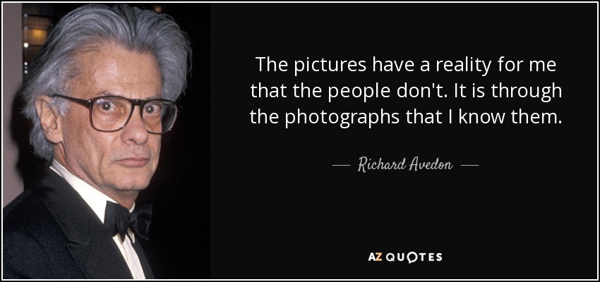 The pictures have a reality for me that the people don't. It is through the photographs that I know them. - Richard Avedon