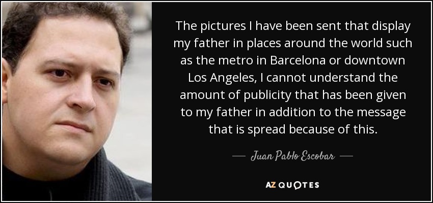 The pictures I have been sent that display my father in places around the world such as the metro in Barcelona or downtown Los Angeles, I cannot understand the amount of publicity that has been given to my father in addition to the message that is spread because of this. - Juan Pablo Escobar