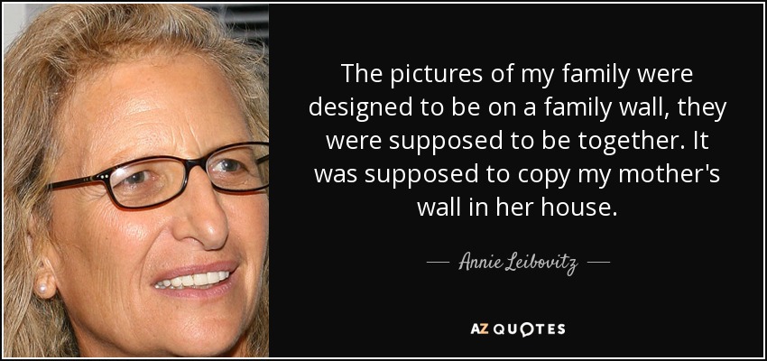 The pictures of my family were designed to be on a family wall, they were supposed to be together. It was supposed to copy my mother's wall in her house. - Annie Leibovitz