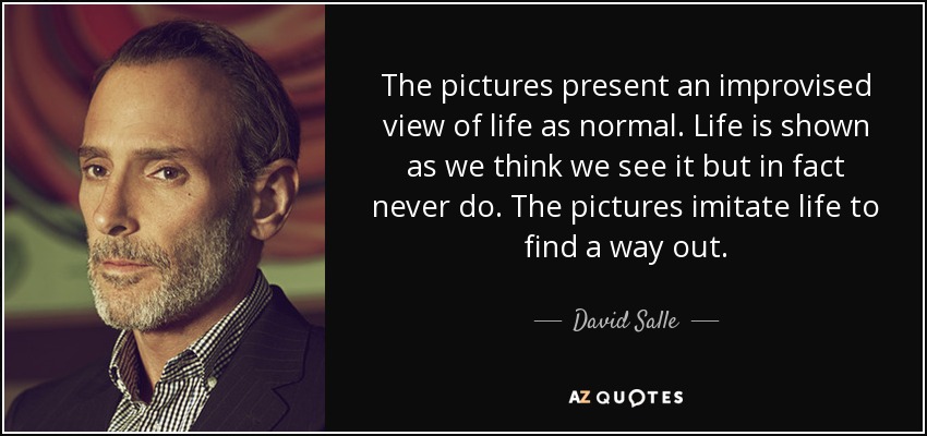 The pictures present an improvised view of life as normal. Life is shown as we think we see it but in fact never do. The pictures imitate life to find a way out. - David Salle