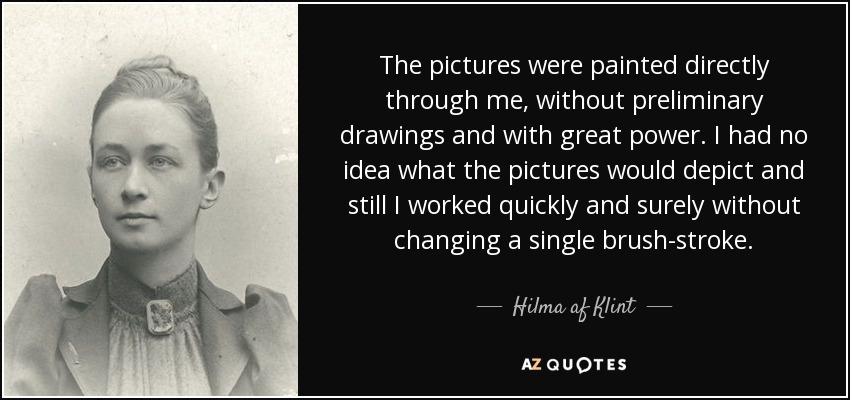 The pictures were painted directly through me, without preliminary drawings and with great power. I had no idea what the pictures would depict and still I worked quickly and surely without changing a single brush-stroke. - Hilma af Klint The pictures were painted directly through me, without preliminary drawings and with great power. I had no idea what the pictures would depict and still I worked quickly and surely without changing a single brush-stroke. - Hilma af Klint