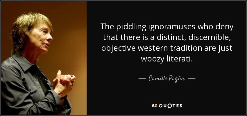 The piddling ignoramuses who deny that there is a distinct, discernible, objective western tradition are just woozy literati. - Camille Paglia