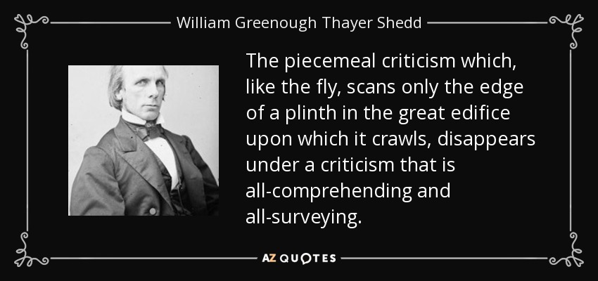 The piecemeal criticism which, like the fly, scans only the edge of a plinth in the great edifice upon which it crawls, disappears under a criticism that is all-comprehending and all-surveying. - William Greenough Thayer Shedd