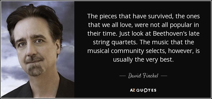 The pieces that have survived, the ones that we all love, were not all popular in their time. Just look at Beethoven's late string quartets. The music that the musical community selects, however, is usually the very best. - David Finckel