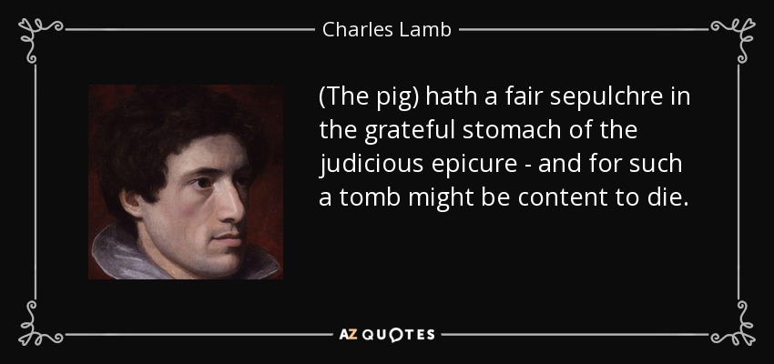 (The pig) hath a fair sepulchre in the grateful stomach of the judicious epicure - and for such a tomb might be content to die. - Charles Lamb