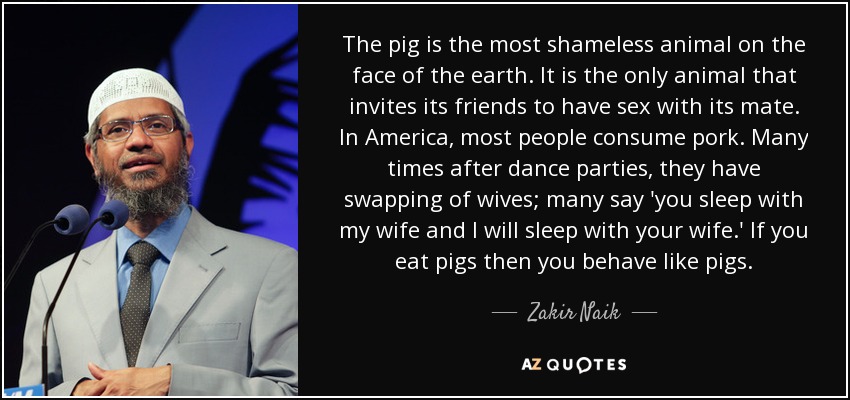 The pig is the most shameless animal on the face of the earth. It is the only animal that invites its friends to have sex with its mate. In America, most people consume pork. Many times after dance parties, they have swapping of wives; many say 'you sleep with my wife and I will sleep with your wife.' If you eat pigs then you behave like pigs. - Zakir Naik