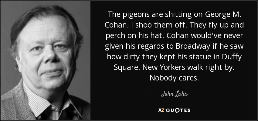 The pigeons are shitting on George M. Cohan. I shoo them off. They fly up and perch on his hat. Cohan would've never given his regards to Broadway if he saw how dirty they kept his statue in Duffy Square. New Yorkers walk right by. Nobody cares. - John Lahr