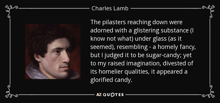 The pilasters reaching down were adorned with a glistering substance (I know not what) under glass (as it seemed), resembling - a homely fancy, but I judged it to be sugar-candy; yet to my raised imagination, divested of its homelier qualities, it appeared a glorified candy. - Charles Lamb