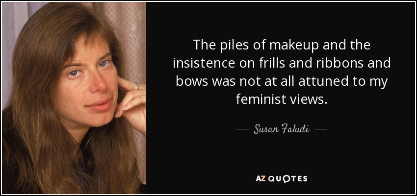The piles of makeup and the insistence on frills and ribbons and bows was not at all attuned to my feminist views. - Susan Faludi