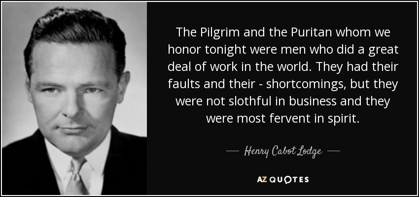 The Pilgrim and the Puritan whom we honor tonight were men who did a great deal of work in the world. They had their faults and their - shortcomings, but they were not slothful in business and they were most fervent in spirit. - Henry Cabot Lodge, Jr.