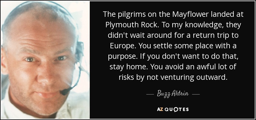 The pilgrims on the Mayflower landed at Plymouth Rock. To my knowledge, they didn't wait around for a return trip to Europe. You settle some place with a purpose. If you don't want to do that, stay home. You avoid an awful lot of risks by not venturing outward. - Buzz Aldrin