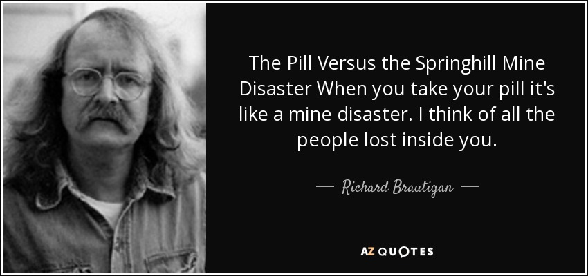 The Pill Versus the Springhill Mine Disaster When you take your pill it's like a mine disaster. I think of all the people lost inside you. - Richard Brautigan