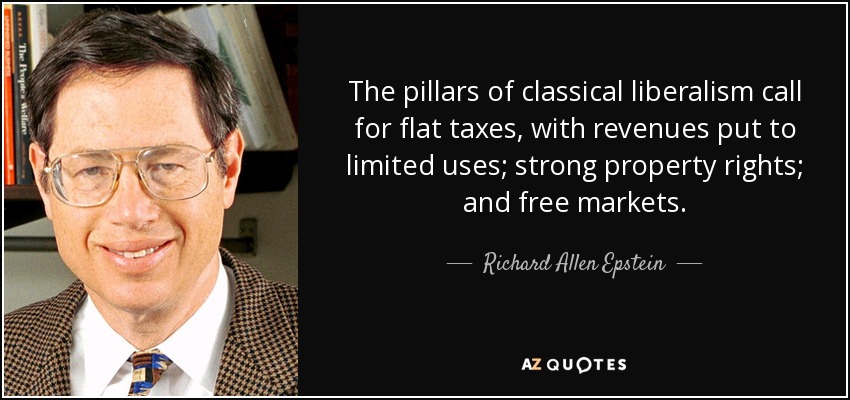 The pillars of classical liberalism call for flat taxes, with revenues put to limited uses; strong property rights; and free markets. - Richard Allen Epstein
