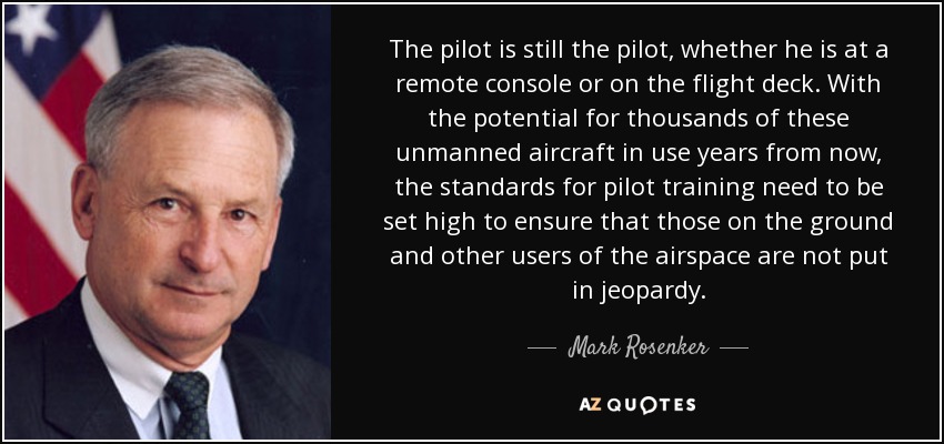 The pilot is still the pilot, whether he is at a remote console or on the flight deck. With the potential for thousands of these unmanned aircraft in use years from now, the standards for pilot training need to be set high to ensure that those on the ground and other users of the airspace are not put in jeopardy. - Mark Rosenker