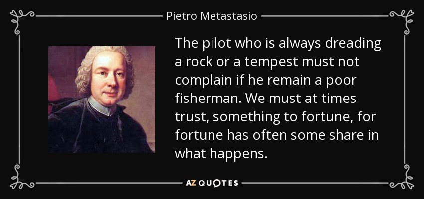 The pilot who is always dreading a rock or a tempest must not complain if he remain a poor fisherman. We must at times trust, something to fortune, for fortune has often some share in what happens. - Pietro Metastasio