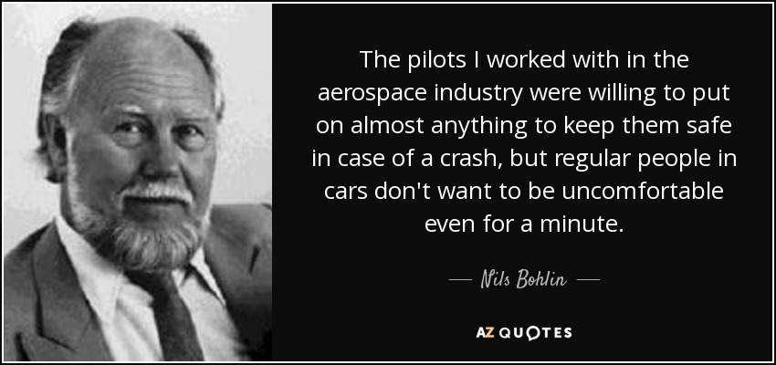 The pilots I worked with in the aerospace industry were willing to put on almost anything to keep them safe in case of a crash, but regular people in cars don't want to be uncomfortable even for a minute. - Nils Bohlin