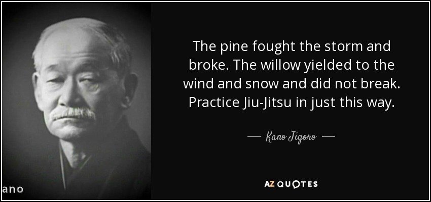 The pine fought the storm and broke. The willow yielded to the wind and snow and did not break. Practice Jiu-Jitsu in just this way. - Kano Jigoro