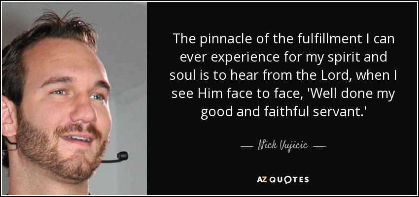 The pinnacle of the fulfillment I can ever experience for my spirit and soul is to hear from the Lord, when I see Him face to face, 'Well done my good and faithful servant.' - Nick Vujicic