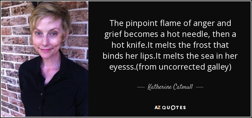The pinpoint flame of anger and grief becomes a hot needle, then a hot knife.It melts the frost that binds her lips.It melts the sea in her eyesss.(from uncorrected galley) - Katherine Catmull
