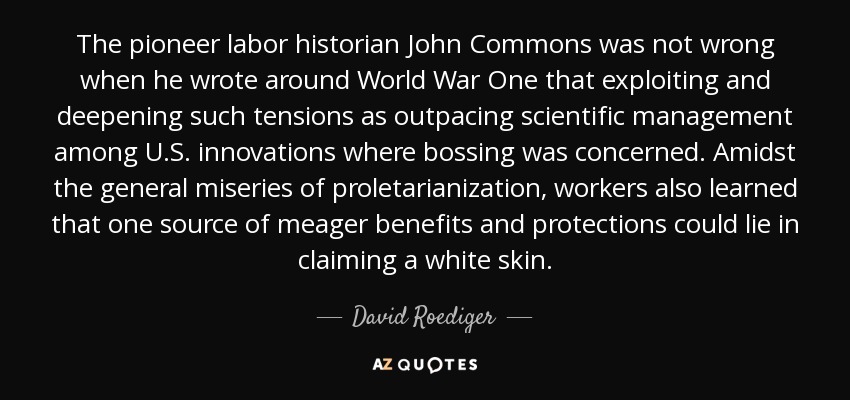 The pioneer labor historian John Commons was not wrong when he wrote around World War One that exploiting and deepening such tensions as outpacing scientific management among U.S. innovations where bossing was concerned. Amidst the general miseries of proletarianization, workers also learned that one source of meager benefits and protections could lie in claiming a white skin. - David Roediger