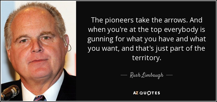 The pioneers take the arrows. And when you're at the top everybody is gunning for what you have and what you want, and that's just part of the territory. - Rush Limbaugh