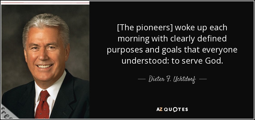 [The pioneers] woke up each morning with clearly defined purposes and goals that everyone understood: to serve God. - Dieter F. Uchtdorf
