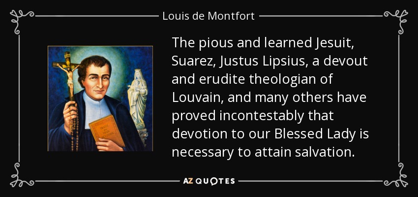 The pious and learned Jesuit, Suarez, Justus Lipsius, a devout and erudite theologian of Louvain, and many others have proved incontestably that devotion to our Blessed Lady is necessary to attain salvation. - Louis de Montfort