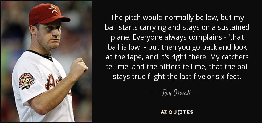 The pitch would normally be low, but my ball starts carrying and stays on a sustained plane. Everyone always complains - 'that ball is low' - but then you go back and look at the tape, and it's right there. My catchers tell me, and the hitters tell me, that the ball stays true flight the last five or six feet. - Roy Oswalt