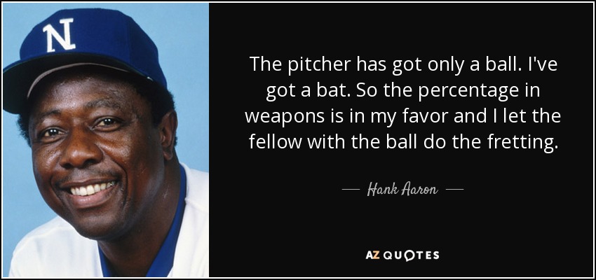 The pitcher has got only a ball. I've got a bat. So the percentage in weapons is in my favor and I let the fellow with the ball do the fretting. - Hank Aaron