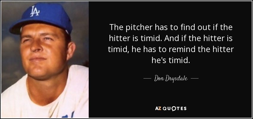 The pitcher has to find out if the hitter is timid. And if the hitter is timid, he has to remind the hitter he's timid. - Don Drysdale