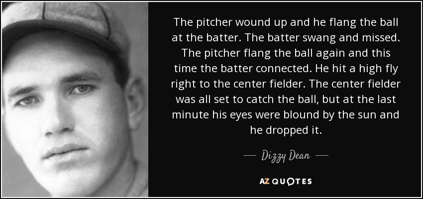 The pitcher wound up and he flang the ball at the batter. The batter swang and missed. The pitcher flang the ball again and this time the batter connected. He hit a high fly right to the center fielder. The center fielder was all set to catch the ball, but at the last minute his eyes were blound by the sun and he dropped it. - Dizzy Dean