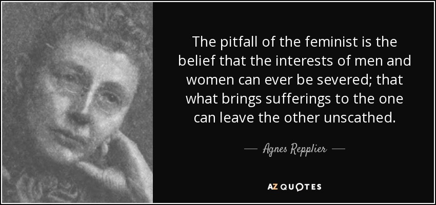 The pitfall of the feminist is the belief that the interests of men and women can ever be severed; that what brings sufferings to the one can leave the other unscathed. - Agnes Repplier