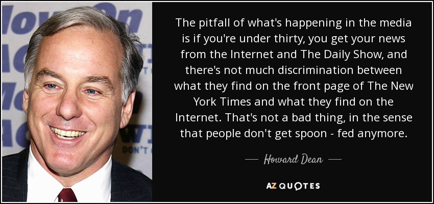 The pitfall of what's happening in the media is if you're under thirty, you get your news from the Internet and The Daily Show, and there's not much discrimination between what they find on the front page of The New York Times and what they find on the Internet. That's not a bad thing, in the sense that people don't get spoon - fed anymore. - Howard Dean