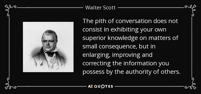 The pith of conversation does not consist in exhibiting your own superior knowledge on matters of small consequence, but in enlarging, improving and correcting the information you possess by the authority of others. - Walter Scott